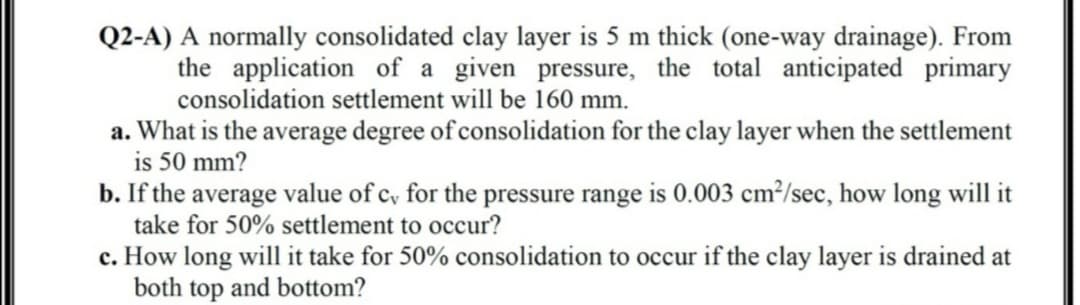 Q2-A) A normally consolidated clay layer is 5 m thick (one-way drainage). From
the application of a given pressure, the total anticipated primary
consolidation settlement will be 160 mm.
a. What is the average degree of consolidation for the clay layer when the settlement
is 50 mm?
b. If the average value of c, for the pressure range is 0.003 cm²/sec, how long will it
take for 50% settlement to occur?
c. How long will it take for 50% consolidation to occur if the clay layer is drained at
both top and bottom?
