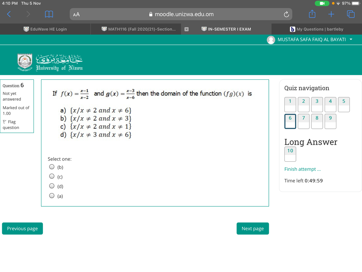 4:10 PM Thu 5 Nov
97%
AA
moodle.unizwa.edu.om
EduWave HE Login
O MATH116 (Fall 2020/21)-Section...
O IN-SEMESTER I EXAM
b My Questions | bartleby
MUSTAFA SAFA FAIQ AL BAYATI
University of Nizwa
Question 6
Quiz navigation
If f(x) = * and g(x) = *- then the domain of the function (fg)(x) is
x-1
x-3
Not yet
answered
x-2
x-6
1
2
4
5
Marked out of
a) {x/x + 2 and x + 6}
b) {x/x # 2 and x + 3}
c) {x/x # 2 and x + 1}
d) {x/x # 3 and x # 6}
1.00
6.
7
8.
9.
P Flag
question
Long Answer
10
Select one:
(b)
Finish attempt ...
Time left 0:49:59
(d)
(a)
Previous page
Next page
3.
