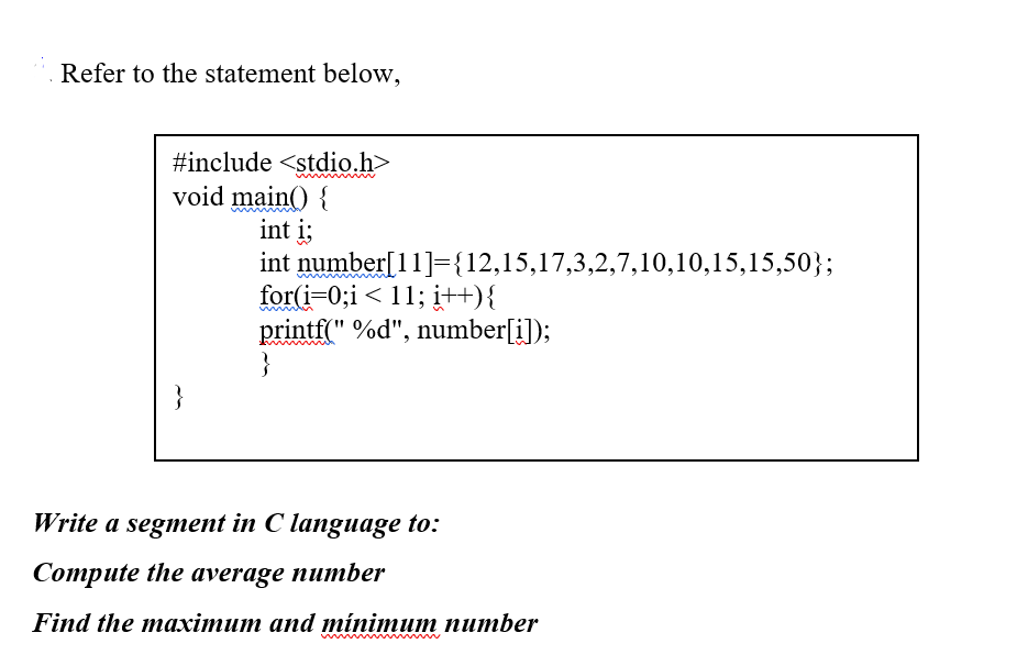 Refer to the statement below,
#include <stdio.h>
void main() {
int i;
int number[11]={12,15,17,3,2,7,10,10,15,15,50};
for(i=0;i < 11; į++){
printf(" %d", number[i]);
}
Write a segment in C language to:
Compute the average number
Find the maхітит аnd minimum питber
