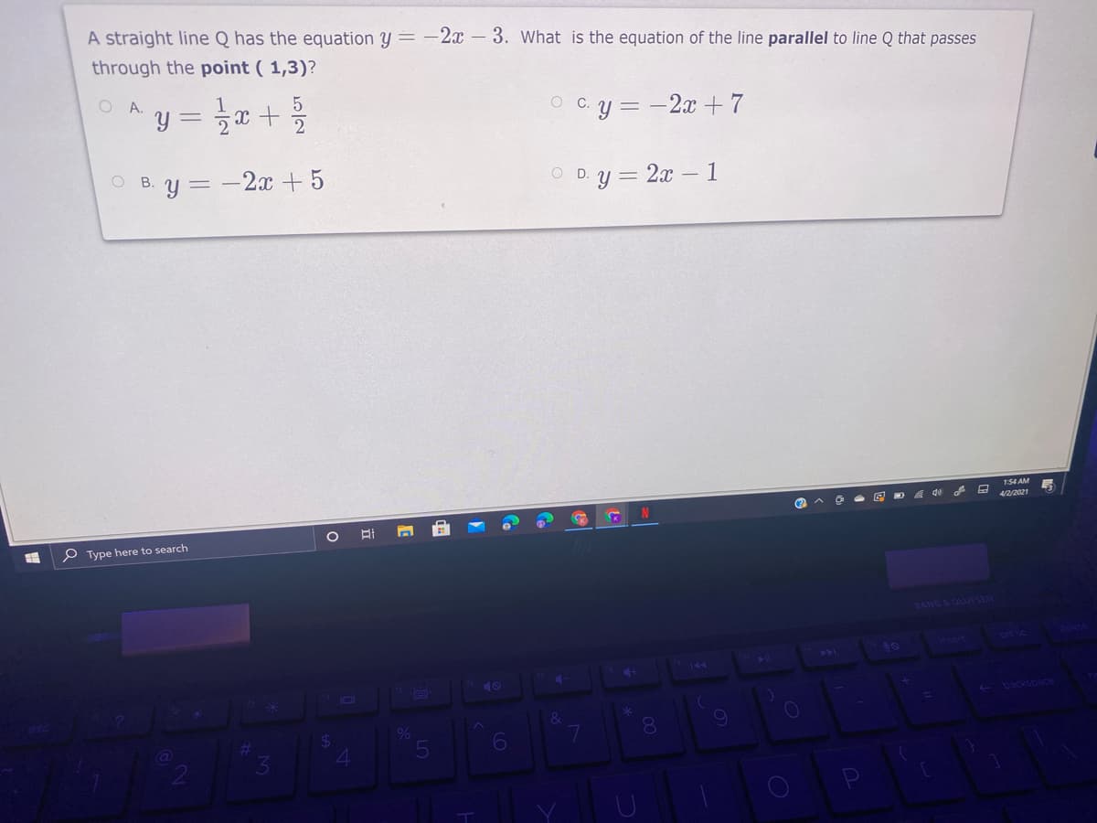 A straight line Q has the equation y = -2x – 3. What is the equation of the line parallel to line Q that passes
through the point ( 1,3)?
O A.
y = x + %
O C.y = -2x +7
O B. y = -2x + 5
В.
D.y = 2x - 1
154 AM
4/2/2021
P Type here to search
BANG & OLUESEN
insert
prt sc
144
40
- backsoace
%24
8.
2
