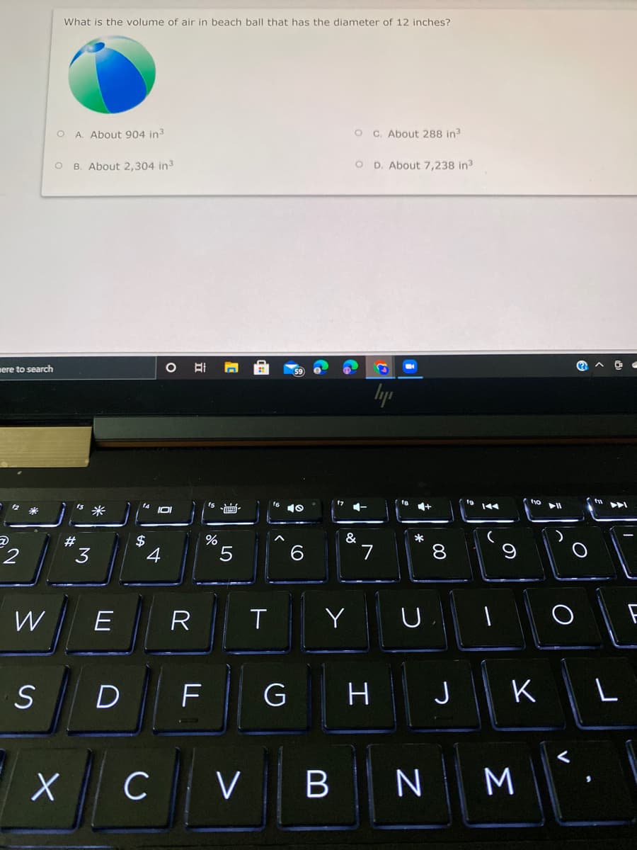 What is the volume of air in beach ball that has the diameter of 12 inches?
O A. About 904 in3
O C. About 288 in3
B. About 2,304 in3
O D. About 7,238 in3
mere to search
lyp
f6
米
ta
IOI
米
#
$
&
3
4
L.
R
Y
D
F
G
H
J
K
L
C
V BN
Σ
00
