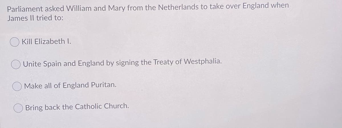 Parliament asked William and Mary from the Netherlands to take over England when
James II tried to:
O Kill Elizabeth I.
Unite Spain and England by signing the Treaty of Westphalia.
Make all of England Puritan.
Bring back the Catholic Church.
