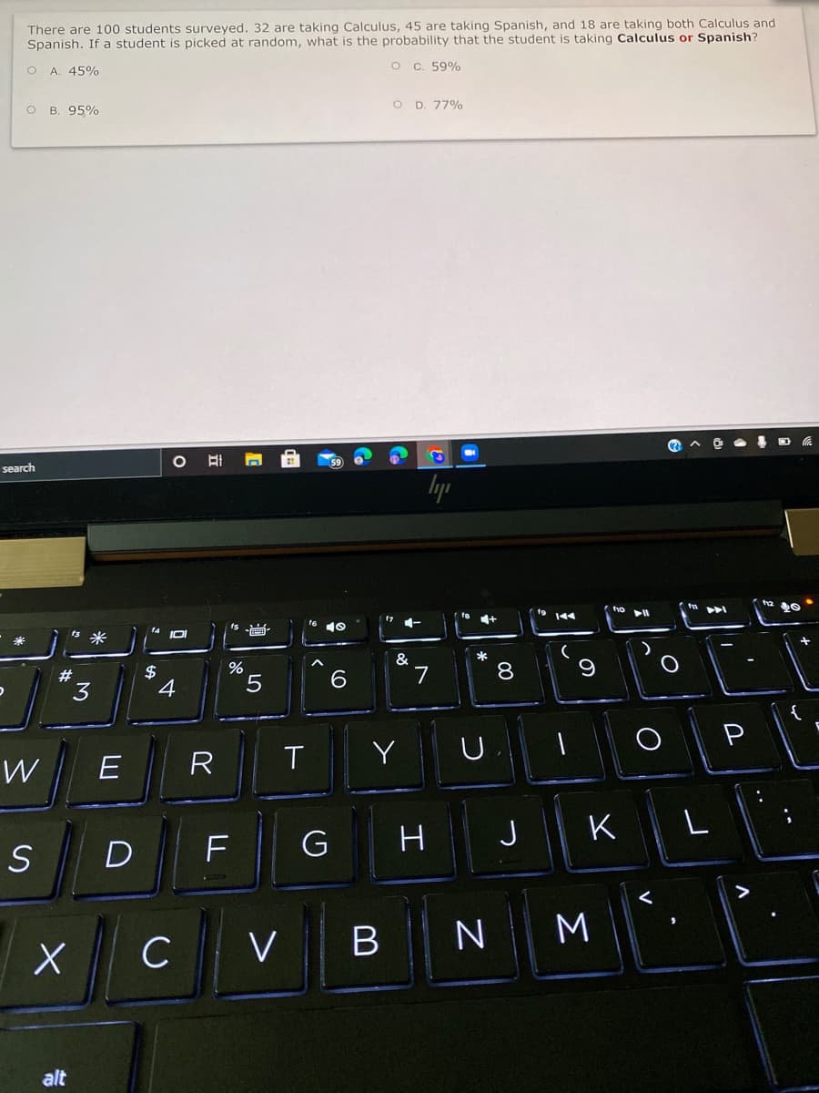 There are 100 students surveyed. 32 are taking Calculus, 45 are taking Spanish, and 18 are taking both Calculus and
Spanish. If a student is picked at random, what is the probability that the student is taking Calculus or Spanish?
O C. 59%
A. 45%
O B. 95%
O D. 77%
search
lyp
IDI
8.
$
4
6.
7
#
3
5
P
W
R
Y
J
K
D
M
C VB
alt
..
..
工
LL
