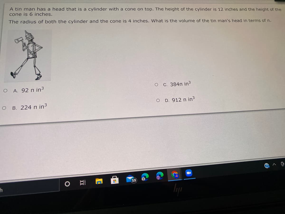 A tin man has a head that is a cylinder with a cone on top. The height of the cylinder is 12 inches and the height of the
cone is 6 inches.
The radius of both the cylinder and the cone is 4 inches. What is the volume of the tin man's head in terms of n.
A. 92 n in3
ос. 384п in3
о в. 224 п in3
D. 912 n in3
(?
59
