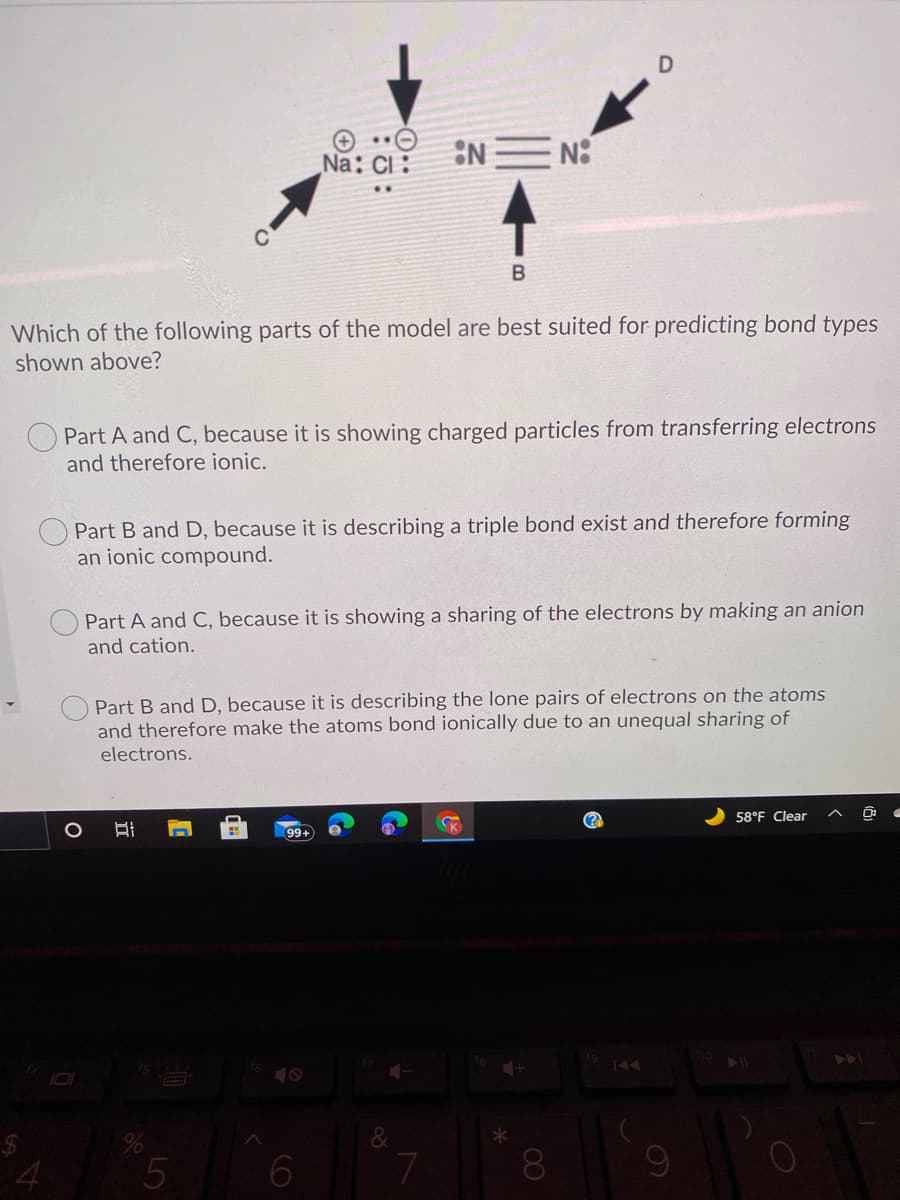 :NEN:
..
Na: Cl:
Which of the following parts of the model are best suited for predicting bond types
shown above?
Part A and C, because it is showing charged particles from transferring electrons
and therefore ionic.
Part B and D, because it is describing a triple bond exist and therefore forming
an ionic compound.
Part A and C, because it is showing a sharing of the electrons by making an anion
and cation.
Part B and D, because it is describing the lone pairs of electrons on the atoms
and therefore make the atoms bond ionically due to an unequal sharing of
electrons.
58°F Clear
K
99+
7
8.
60
