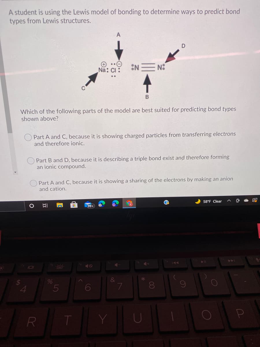 A student is using the Lewis model of bonding to determine ways to predict bond
types from Lewis structures.
A
Na: Ci :
:NE N:
B
Which of the following parts of the model are best suited for predicting bond types
shown above?
O Part A and C, because it is showing charged particles from transferring electrons
and therefore ionic.
Part B and D, because it is describing a triple bond exist and therefore forming
an ionic compound.
Part A and C, because it is showing a sharing of the electrons by making an anion
and cation.
へ
58°F Clear
K
99+
ト
fs
&
2$4
R
Y.
00
