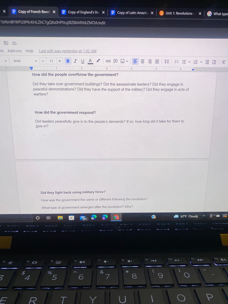 E Copy of French Revol X
E Copy of England's Re X
E Copy of Latin America X
G What type
Unit 1: Revolutions
1bNmBYWFG9PKrKHLZhC7gQXs0HPttujIBZ8kMNtkZMOA/edit
pls Add-ons Help
Last edit was yesterday at 1:02 AM
BIUA
三===|=
ニ=▼=▼EEX
Arial
11
1 I 2 3
5 ..
4
How did the people overthrow the government?
Did they take over government buildings? Did the assassinate leaders? Did they engage in
peaceful demonstrations? Did they have the support of the military? Did they engage in acts of
warfare?
How did the government respond?
Did leaders peacefully give in to the people's demands? If so, how long did it take for them to
give in?
Did they fight back using military force?
How was the government the same or different following the revolution?
What type of government emerged after the revolution?. Why?
47°F Cloudy
99+
&
*
$4
4
8.
R
Y
P
