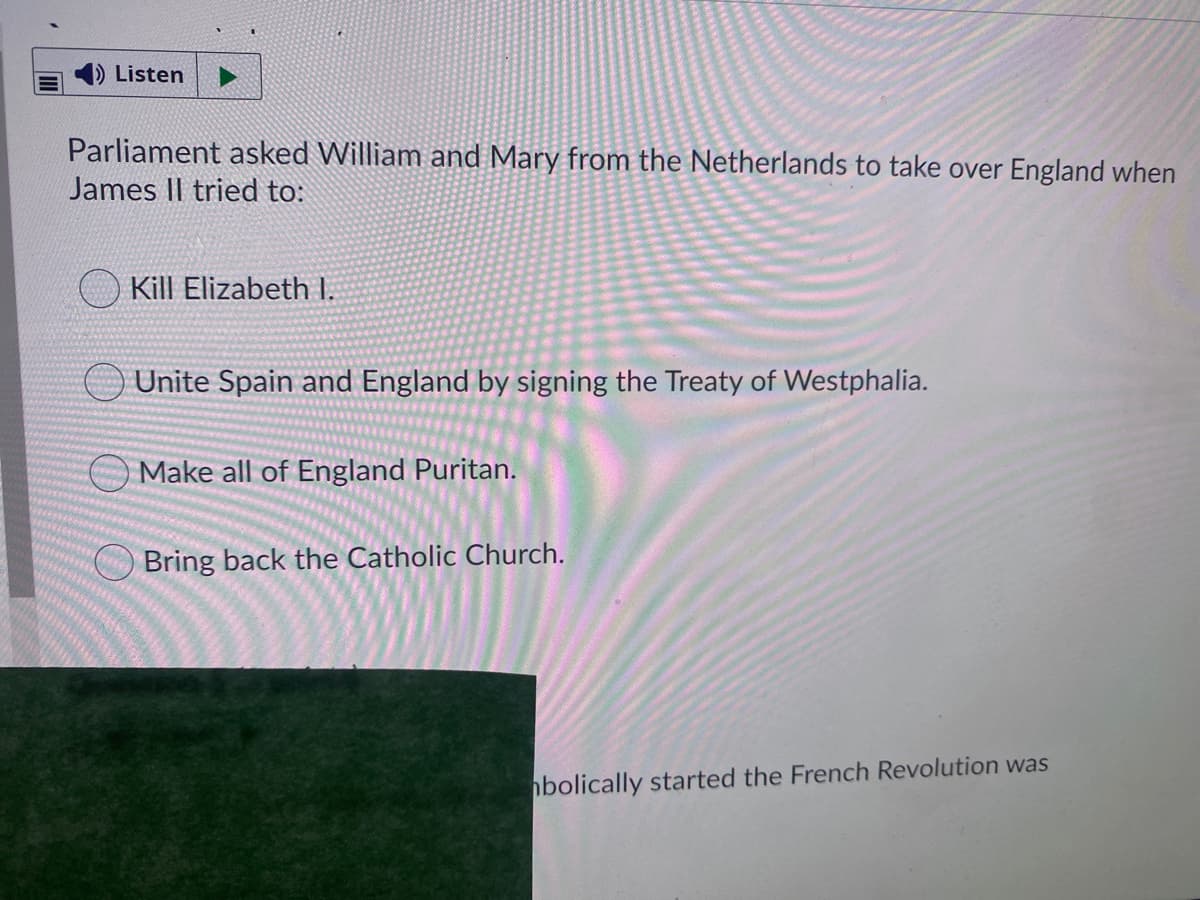 ) Listen
Parliament asked William and Mary from the Netherlands to take over England when
James Il tried to:
Kill Elizabeth I.
Unite Spain and England by signing the Treaty of Westphalia.
O Make all of England Puritan.
Bring back the Catholic Church.
bolically started the French Revolution was
