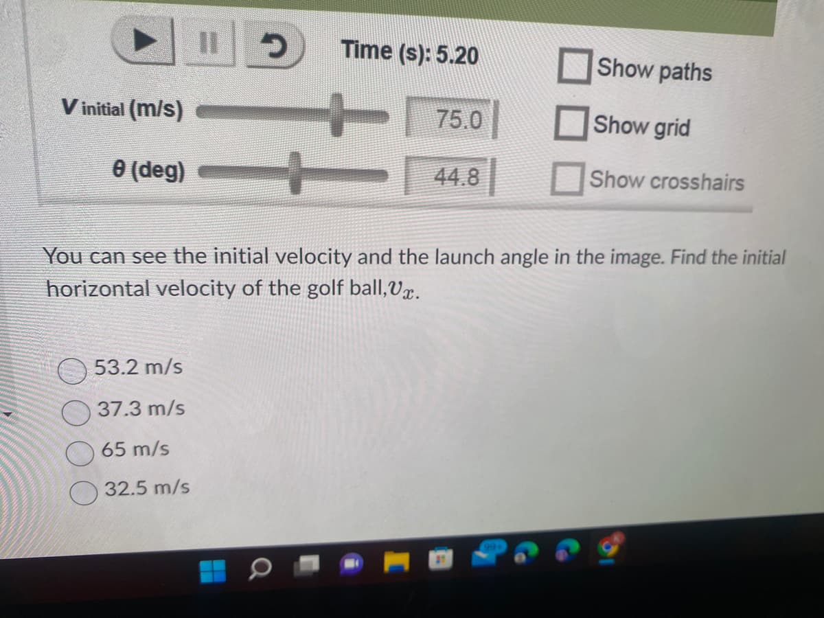 V initial (m/s)
0 (deg)
II
53.2 m/s
37.3 m/s
65 m/s
32.5 m/s
D
Time (s): 5.20
75.0
-
You can see the initial velocity and the launch angle in the image. Find the initial
horizontal velocity of the golf ball, V.
Show paths
Show grid
Show crosshairs
44.8