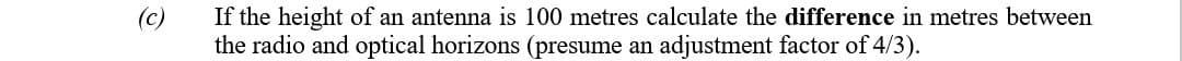 If the height of an antenna is 100 metres calculate the difference in metres between
the radio and optical horizons (presume an adjustment factor of 4/3).
