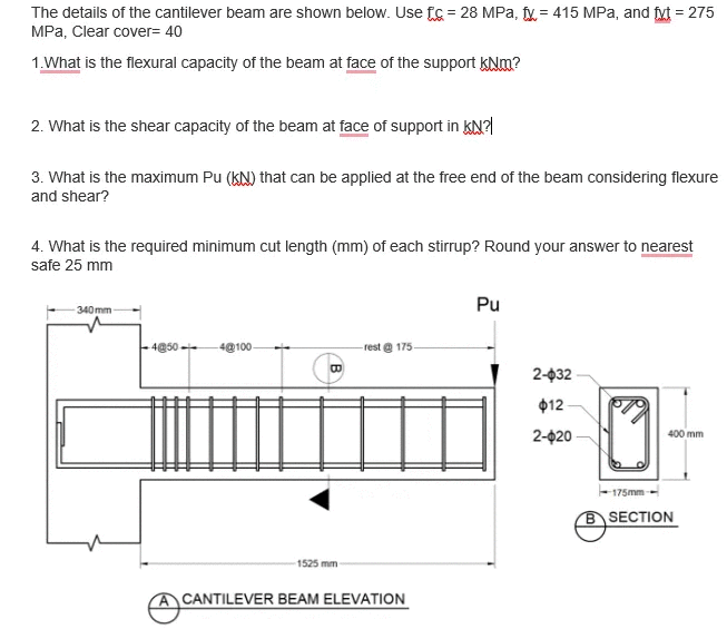 The details of the cantilever beam are shown below. Use fs = 28 MPa, fy = 415 MPa, and fyt = 275
MPa, Clear cover= 40
1.What is the flexural capacity of the beam at face of the support KNm?
2. What is the shear capacity of the beam at face of support in KN?
3. What is the maximum Pu (kN) that can be applied at the free end of the beam considering flexure
and shear?
4. What is the required minimum cut length (mm) of each stirrup? Round your answer to nearest
safe 25 mm
Pu
340 mm
4@50-
4@100
rest e 175-
2-032
$12
400 mm
2-020
175mm
BSECTION
1525 mm
A CANTILEVER BEAM ELEVATION
B
