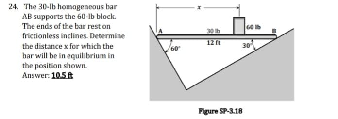 24. The 30-lb homogeneous bar
AB supports the 60-lb block.
The ends of the bar rest on
30 lb
60 Ib
B
frictionless inclines. Determine
12 ft
30
the distance x for which the
60
bar will be in equilibrium in
the position shown.
Answer: 10.5 ft
Figure SP-3.18
