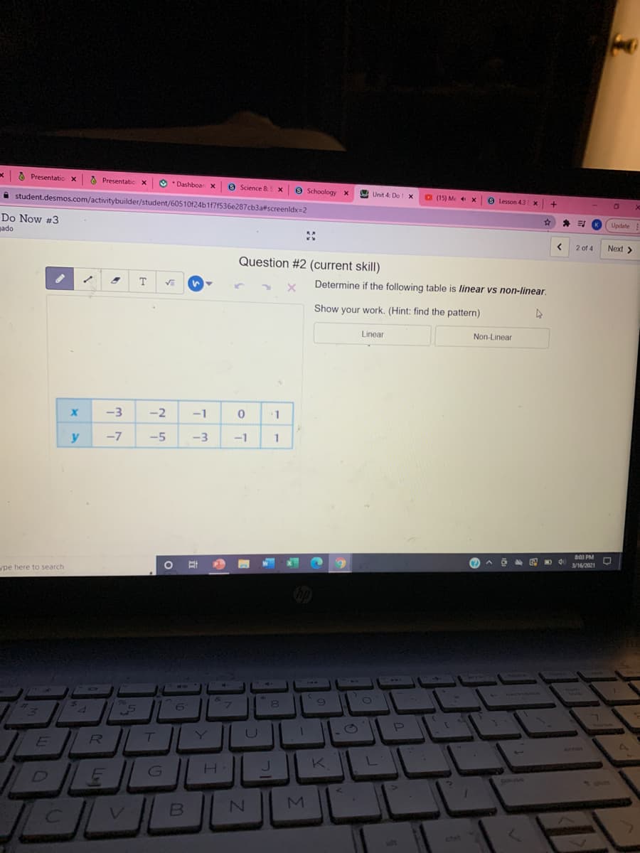 O Presentatio x Presentatic x
O Dashboar x
9 Science 8: S X
A student.desmos.com/activitybuilder/student/60510124b1171536e287cb3afscreenldx=2
O Schoology x
Unit 4: Do x
O (15) Me X
9 Lesson 43x
+
Do Now #3
K.
Update
jado
2 of 4
Next >
Question #2 (current skill)
T
1.
Determine if the following table is linear vs non-linear.
Show your work. (Hint: find the pattern)
Linear
Non-Linear
-3
-2
-1
1
y
-7
-5
-3
-1
1
8:03 PM
3/16/2021
pe here to search
14
&
24
96
6.
U ||
E
R
J K
L
DEL
.
Dause
MI
ctel
