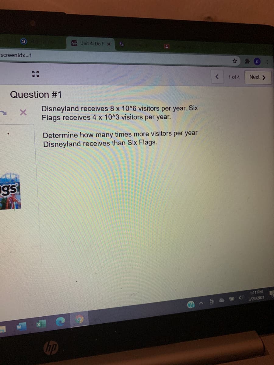 Unit 4: Do EX
Fscreenldx=1
1 of 4
Next >
Question #1
Disneyland receives 8 x 10^6 visitors per year. Six
Flags receives 4 x 10^3 visitors per year.
Determine how many times more visitors per year
Disneyland receives than Six Flags.
1:11 PM
3/23/2021
