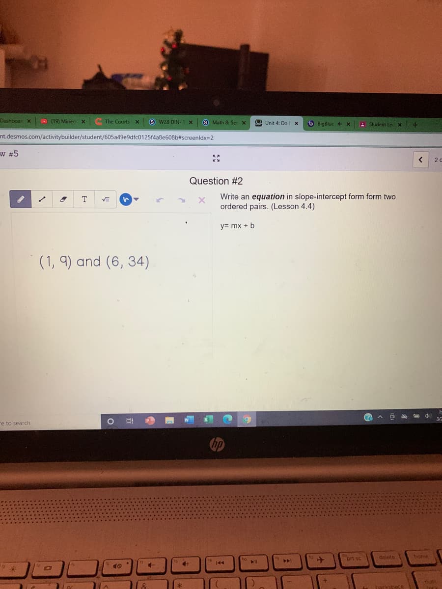 Dashboar X
D (19) Minecr X
The Courts X
S W28 DIN-
S Math 8: Sec X
A Unit 4: Dol x
6 BigBlue 4
Student Le
nt.desmos.com/activitybuilder/student/605a49e9dfc0125f4a8e608b#screenldx=2
W #5
Question #2
Write an equation in slope-intercept form form two
ordered pairs. (Lesson 4.4)
T
y= mx + b
(1, 9) and (6, 34)
re to search
prt sc
delete
home
144
nuni
kahace
