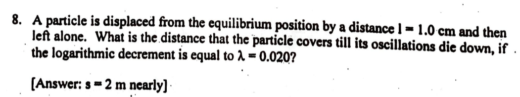 8. A particle is displaced from the equilibrium position by a distance 1=1.0 cm and then
left alone. What is the distance that the particle covers till its oscillations die down, if
the logarithmic decrement is equal to λ = 0.020?
[Answer: s=2 m nearly]