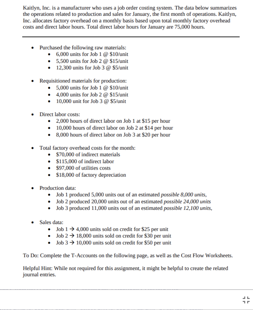 Kaitlyn, Inc. is a manufacturer who uses a job order costing system. The data below summarizes
the operations related to production and sales for January, the first month of operations. Kaitlyn,
Inc. allocates factory overhead on a monthly basis based upon total monthly factory overhead
costs and direct labor hours. Total direct labor hours for January are 75,000 hours.
Purchased the following raw materials:
6,000 units for Job 1 @ $10/unit
5,500 units for Job 2 @ $15/unit
12,300 units for Job 3 @ $5/unit
Requisitioned materials for production:
5,000 units for Job 1 @ $10/unit
4,000 units for Job 2 @ $15/unit
• 10,000 unit for Job 3 @ $5/unit
Direct labor costs:
2,000 hours of direct labor on Job 1 at $15 per hour
10,000 hours of direct labor on Job 2 at $14 per hour
8,000 hours of direct labor on Job 3 at $20 per hour
Total factory overhead costs for the month:
$70,000 of indirect materials
• $115,000 of indirect labor
$97,000 of utilities costs
• $18,000 of factory depreciation
Production data:
Job 1 produced 5,000 units out of an estimated possible 8,000 units,
Job 2 produced 20,000 units out of an estimated possible 24,000 units
Job 3 produced 11,000 units out of an estimated possible 12,100 units,
Sales data:
Job 1→ 4,000 units sold on credit for $25 per unit
• Job 2 → 18,000 units sold on credit for $30 per unit
• Job 3 → 10,000 units sold on credit for $50 per unit
To Do: Complete the T-Accounts on the following page, as well as the Cost Flow Worksheets.
Helpful Hint: While not required for this assignment, it might be helpful to create the related
journal entries.
