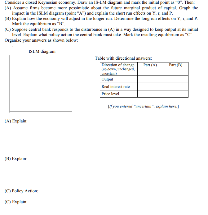 Consider a closed Keynesian economy. Draw an IS-LM diagram and mark the initial point as "0". Then:
(A) Assume firms become more pessimistic about the future marginal product of capital. Graph the
impact in the ISLM diagram (point “A") and explain the short run effects on Y, r, and P.
(B) Explain how the economy will adjust in the longer run. Determine the long run effects on Y, r, and P.
Mark the equilibrium as "B".
(C) Suppose central bank responds to the disturbance in (A) in a way designed to keep output at its initial
level. Explain what policy action the central bank must take. Mark the resulting equilibrium as “C".
Organize your answers as shown below:
ISLM diagram
Table with directional answers:
Direction of change
|(up,down, unchanged,
uncertain)
Part (A)
Part (B)
Output
Real interest rate
Price level
[If you entered "uncertain", explain here.]
(A) Explain:
(B) Explain:
(C) Policy Action:
(C) Explain:
