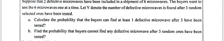 Suppose that 2 defective microwaves have been included in a shipment of 6 microwaves. The buyers want to
test the 6 microwaves one at a time. Let Y denote the number of defective microwaves is found after 3 random
selected ones have been tested.
a. Calculate the probability that the buyers can find at least 1 defective microwave after 3 have been
tested?
b. Find the probability that buyers cannot find any defective microwave after 3 random ones have been
tested?
