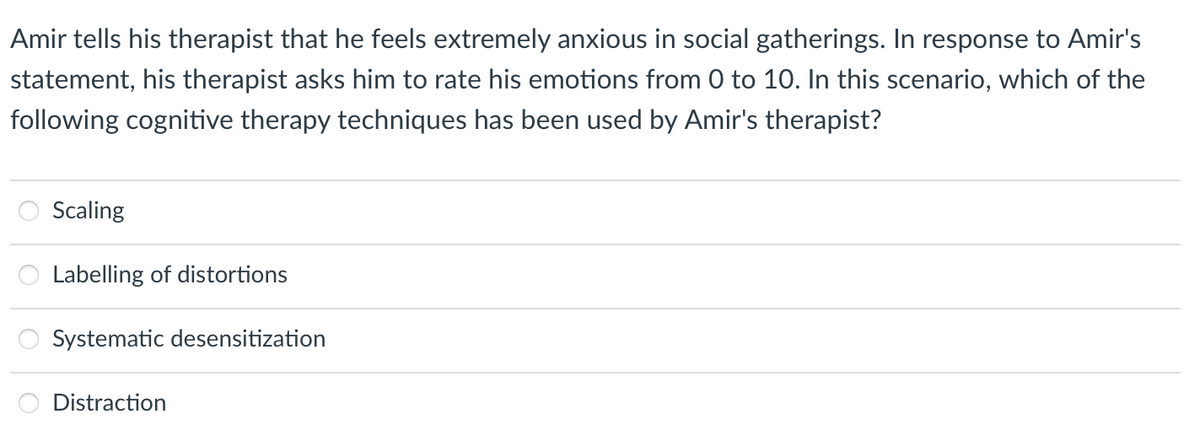 Amir tells his therapist that he feels extremely anxious in social gatherings. In response to Amir's
statement, his therapist asks him to rate his emotions from 0 to 10. In this scenario, which of the
following cognitive therapy techniques has been used by Amir's therapist?
Scaling
Labelling of distortions
Systematic desensitization
Distraction
