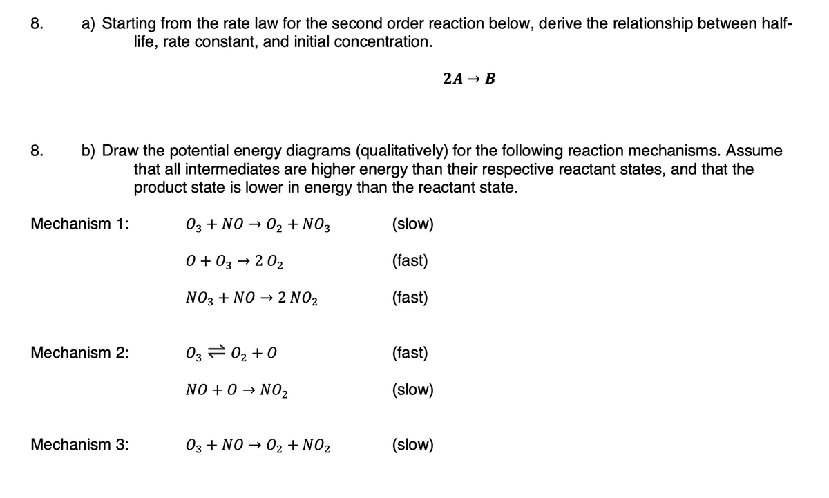 8.
a) Starting from the rate law for the second order reaction below, derive the relationship between half-
life, rate constant, and initial concentration.
2A → B
8.
b) Draw the potential energy diagrams (qualitatively) for the following reaction mechanisms. Assume
that all intermediates are higher energy than their respective reactant states, and that the
product state is lower in energy than the reactant state.
Mechanism 1:
03 + NO → 02 + NO3
(slow)
0 + 03 → 2 02
(fast)
NO3 + NO → 2 NO2
(fast)
Mechanism 2:
03 2 02 +0
(fast)
NO + 0 → NO2
(slow)
Mechanism 3:
03 + NO → 02 + NO2
(slow)
