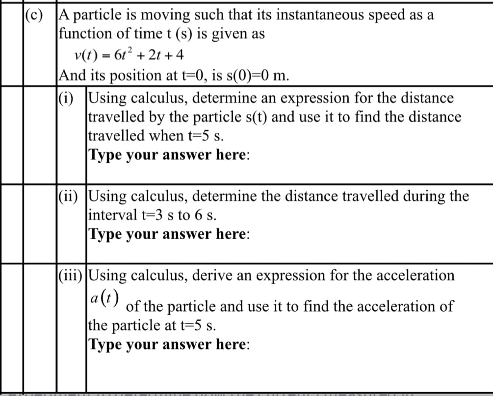 (c) A particle is moving such that its instantaneous speed as a
function of time t (s) is given as
v(t) = 6t² + 2t+4
And its position at t=0, is s(0)=0 m.
(i) Using calculus, determine an expression for the distance
travelled by the particle s(t) and use it to find the distance
travelled when t=5 s.
Type your answer here:
(ii) Using calculus, determine the distance travelled during the
interval t=3 s to 6 s.
Type your answer here:
(iii) Using calculus, derive an expression for the acceleration
a(t)
of the particle and use it to find the acceleration of
the particle at t=5 s.
Type your answer here: