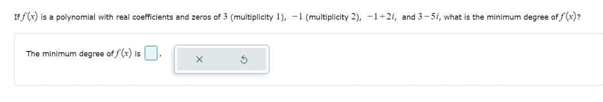 **Polynomial Degree Problem**

If \( f(x) \) is a polynomial with real coefficients and zeros of 3 (multiplicity 1), −1 (multiplicity 2), \( -1 +2i \), and \( 3-5i \), what is the minimum degree of \( f(x) \)?

*Note*: The zeros of the polynomial include real numbers (3 and -1) and complex numbers (-1 + 2i and 3 - 5i).

**Question**: The minimum degree of \( f(x) \) is ___.

*(Insert an answer box here for user input, followed by clear buttons for submission and reset.)*

---

**Explanation of the Elements**:

- **Text and Problem Statement**: Clearly states the nature of the polynomial and its zeros.
  
- **Input Box**: Provides a space for students to input their answer to the posed question.
  
- **Buttons**: There are two buttons, one with an "X" to possibly delete the input, and another with a rotating arrow, likely to reset the question or start over.

---

This layout guides students through identifying the minimum degree of a polynomial given specific zeroes, including their multiplicity and complex nature. Ideal for educational purposes, it provides clear instructions and an interactive element to reinforce learning.