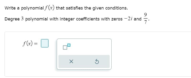 ### Constructing a Polynomial with Given Zeros

To find a polynomial \( f(x) \) that meets the specified criteria, follow these steps:

**Problem Statement:**
- Write a polynomial \( f(x) \) that satisfies the given conditions.
- The polynomial is of degree 3 with integer coefficients.
- The zeros of the polynomial are \( -2i \) and \( \frac{9}{7} \).

### Detailed Solution:

#### 1. Understanding the Zeros
Given the zeros of the polynomial:
- \( -2i \)
- \( \frac{9}{7} \)

Since the polynomial must have integer coefficients, the complex zeros must occur in conjugate pairs (to ensure the imaginary parts cancel out when expanded).

Thus, the zeros of the polynomial are:
- \( -2i \) (given)
- \( 2i \) (the conjugate of \( -2i \))
- \( \frac{9}{7} \) (given)

#### 2. Forming Factors from Zeros
Using the zeros, we write the polynomial in its factored form:
\[ (x + 2i)(x - 2i)\left( x - \frac{9}{7} \right) \]

#### 3. Simplifying Factors with Complex Zeros
Recall that \( (x + 2i)(x - 2i) \) simplifies using the difference of squares:
\[ (x + 2i)(x - 2i) = x^2 - (2i)^2 = x^2 - (-4) = x^2 + 4 \]

#### 4. Combining All Factors
Combine the simplified factors:
\[ (x^2 + 4)\left( x - \frac{9}{7} \right) \]

#### 5. Ensuring Integer Coefficients
To achieve integer coefficients, we clear the fraction by multiplying through by 7:
\[ 7(x^2 + 4)\left( x - \frac{9}{7} \right) = 7(x^2 + 4) \left( \frac{7x - 9}{7} \right) \]
Simplify this to:
\[ 7(x^2 + 4) \left( 7x - 9 \right) \]

Expanding this:
\[ (7) \times (x^2 + 