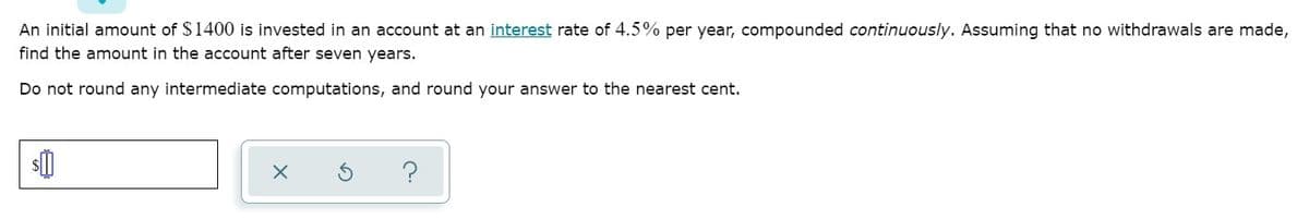 An initial amount of $1400 is invested in an account at an interest rate of 4.5% per year, compounded continuously. Assuming that no withdrawals are made,
find the amount in the account after seven years.
Do not round any intermediate computations, and round your answer to the nearest cent.
?
