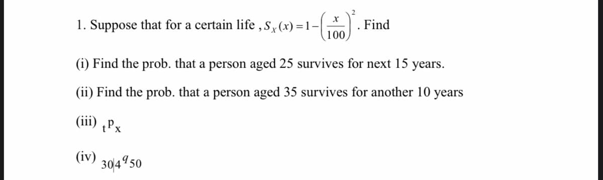 1. Suppose that for a certain life ,s, (x) =1-|
100
. Find
(i) Find the prob. that a person aged 25 survives for next 15
years.
(ii) Find the prob. that a person aged 35 survives for another 10 years
(iii) ¿Px
(iv)
304950
