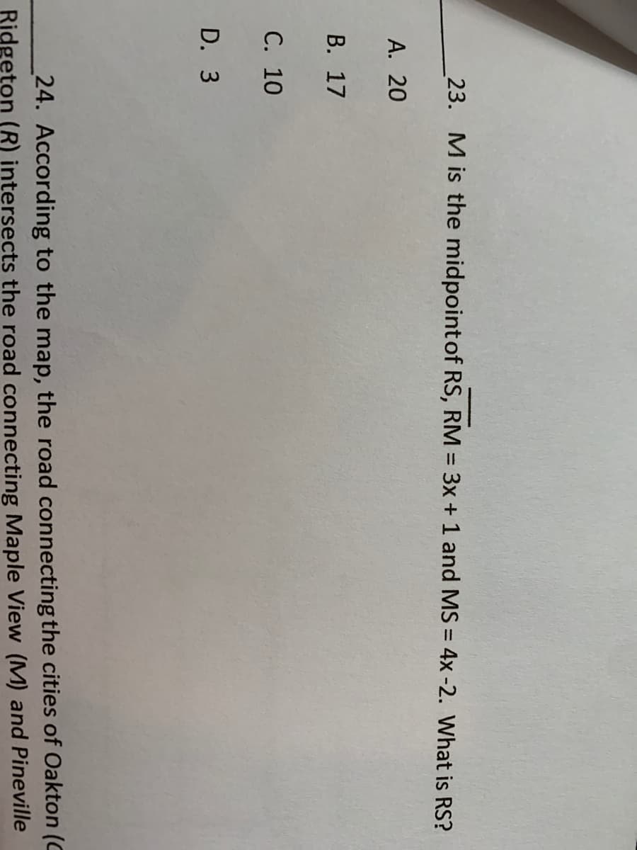23. M is the midpoint of RS, RM = 3x + 1 and MS = 4x -2. What is RS?
А. 20
В. 17
С. 10
D. 3
24. According to the map, the road connecting the cities of Oakton (C
Ridgeton (R) intersects the road connecting Maple View (M) and Pineville
