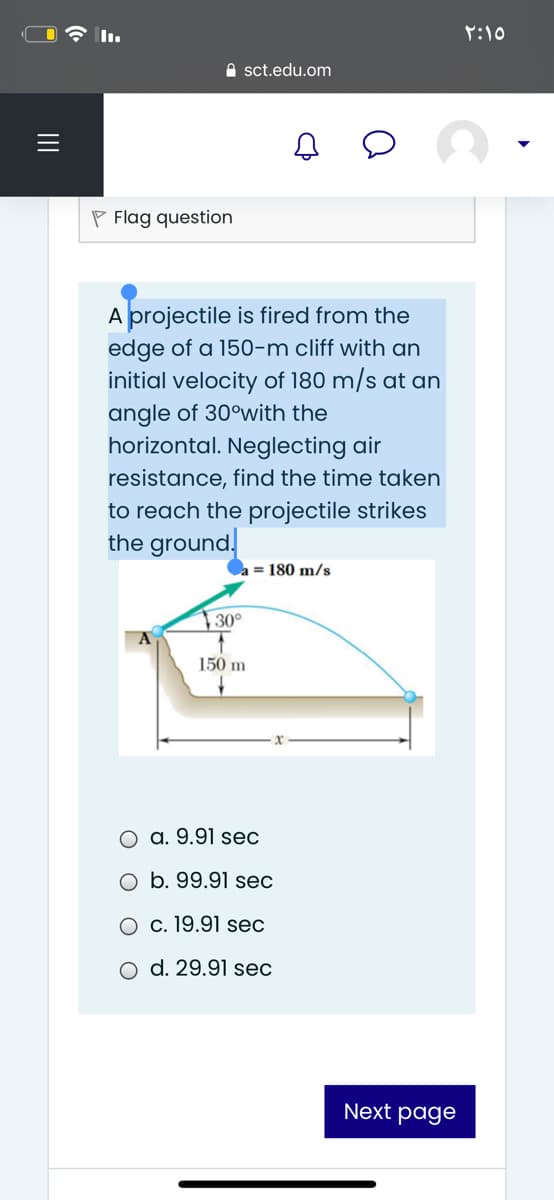 Y:10
A sct.edu.om
P Flag question
A projectile is fired from the
edge of a 150-m cliff with an
initial velocity of 180 m/s at an
angle of 30°with the
horizontal. Neglecting air
resistance, find the time taken
to reach the projectile strikes
the ground.
a = 180 m/s
↑30°
150 m
O a. 9.91 sec
b. 99.91 sec
O c. 19.91 sec
d. 29.91 sec
Next page
II
