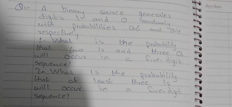 day/date
A.
binany
generales
randomly
O.4
SOuYce
digits.
with
and
prababililies
and
respectively.
4- What
that
lwill
is
probabilily
three O
the
1s
and
in
five digit
OccUr
Sequence?
2. What
that
probobility
the
three
Cive- digit
is
least
in
at
will
occur
sepuence?
