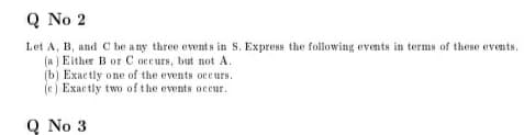 Q
Q No 2
Let A, B, and C be a ny three events in S. Express the following events in terms of these events.
(a ) Either B or C occurs, but not A.
(b) Exactly one of the events oceurs.
(e) Exactly two of the events occur.
Q No 3
