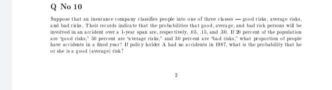 Q No 10
Suppo se that an insurance compa ny classifies people into one of three cla sses - good risks, average risks,
a nd bad ris ks. Their records indica te that the pro ba bilities that good, avera ge, and bad risk persons will be
involved in an aceident over a 1-year span are, respec tively, 05, 15, and 30. If 20 percent of the population
are "good risks," 50 percent are a verage ris ks," and 30 percent are bad risks," what proportion of people
have accidents in a fixed yeur? If polic y holder A had no accidents in 1987, what is the pro bability that he
or she is a good (average) risk?
