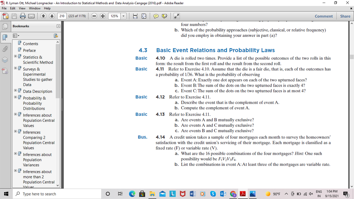 2 R. Lyman Ott, Michael Longnecker - An Introduction to Statistical Methods and Data Analysis-Cengage (2016).pdf - Adobe Reader
File Edit View Window Help
210 (223 of 1179)
125%
Comment
Share
four numbers?
Bookmarks
b. Which of the probability approaches (subjective, classical, or relative frequency)
did you employ in obtaining your answer in part (a)?
P Contents
P Preface
4.3
Basic Event Relations and Probability Laws
+W Statistics &
Baslc
4.10 A die is rolled two times. Provide a list of the possible outcomes of the two rolls in this
Scientific Method
form: the result from the first roll and the result from the second roll.
ET Surveys &
Baslc
4.11 Refer to Exercise 4.10. Assume that the die is a fair die, that is, each of the outcomes has
a probability of 1/36. What is the probability of observing
Experimental
Studies to gather
a. Event A: Exactly one dot appears on each of the two upturned faces?
b. Event B:The sum of the dots on the two upturned faces is exactly 4?
c. Event C: The sum of the dots on the two upturned faces is at most 4?
Data
+ P Data Description
ET Probability &
Baslc
4.12 Refer to Exercise 4.11.
Probability
Distributions
a. Describe the event that is the complement of event A.
b. Compute the complement of event A.
+P Inferences about
Baslc
4.13 Refer to Exercise 4.11.
a. Are events.
b. Are events A and C mutually exclusive?
c. Are events B and C mutually exclusive?
Population Central
and B mutually exclusive?
Values
EP Inferences
Bus.
Comparing 2
Population Central
Values
4.14 A credit union takes a sample of four mortgages each month to survey the homeowners'
satisfaction with the credit union's servicing of their mortgage. Each mortgage is classified as a
fixed rate (F) or variable rate (V).
+P Inferences about
Population
Variances
a. What are the 16 possible combinations of the four mortgages? Hint: One such
possibility would be F¡V½V3F4-
b. List the combinations in event A: At least three of the mortgages are variable rate.
+ P Inferences about
more than 2
Population Central
Values
ENG
1:04 PM
P Type here to search
90°F
IN
9/15/2021
