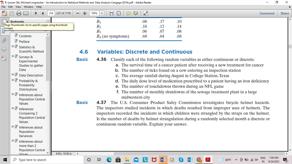 2 R. Lyman Ott, Michael Longnecker - An Introduction to Statistical Methods and Data Analysis-Cengage (2016).pdf - Adobe Reader
File Edit View Window Help
214 (227 of 1179)
150%
Comment
Share
Bookmarks
B1
B2
B3
B4 (no symptoms)
.08
.17
.10
Page Thumbnails: Go to specific pages using thumbnail
images
.18
.12
.14
.06
.07
.08
W Contents
.68
.64
.68
P Preface
+T Statistics &
Scientific Method
4.6
Variables: Discrete and Continuous
ET Surveys &
Experimental
Studies to gather
Basic
4.36 Classify each of the following random variables as either continuous or discrete:
a. The survival time of a cancer patient after receiving a new treatment for cancer
b. The number of ticks found on a cow entering an inspection station
c. The average rainfall during August in College Station, Texas
d. The daily dose level of medication prescribed to a patient having an iron deficiency
e. The number of touchdowns thrown during an NFL game
f. The number of monthly shutdowns of the sewage treatment plant in a large
midwestern city
Data
Y Data Description
ET Probability &
Probability
Distributions
E P Inferences about
Population Central
Basic
4.37 The U.S. Consumer Product Safey Commission investigates bicycle helmet hazards.
The inspectors studied incidents in which deaths resulted from improper uses of helmets. The
inspectors recorded the incidents in which children were strangled by the straps on the helmet.
Is the number of deaths by helmet strangulation during a randomly selected month a discrete or
continuous random variable. Explain your answer.
Values
EP Inferences
Comparing 2
Population Central
Values
+ P Inferences about
Population
Variances
+ P Inferences about
more than 2
Population Central
Values
8.00 x 10.00 in
ENG
1:08 AM
P Type here to search
69°F
IN
9/24/2021
