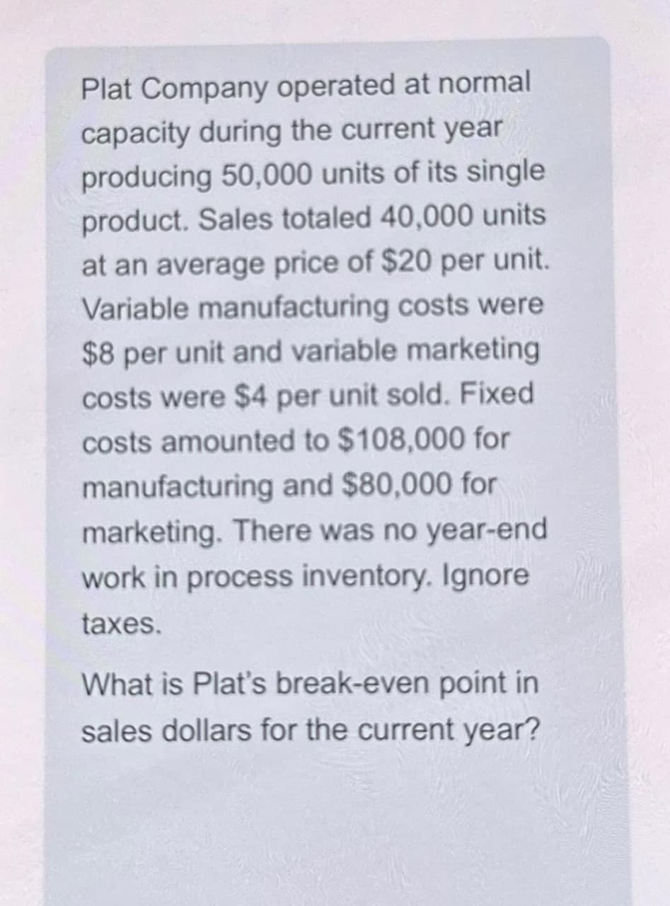 Plat Company operated at normal
capacity during the current year
producing 50,000 units of its single
product. Sales totaled 40,000 units
at an average price of $20 per unit.
Variable manufacturing costs were
$8 per unit and variable marketing
costs were $4 per unit sold. Fixed
costs amounted to $108,000 for
manufacturing and $80,000 for
marketing. There was no year-end
work in process inventory. Ignore
taxes.
What is Plat's break-even point in
sales dollars for the current year?