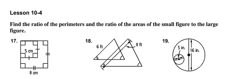 Lesson 10-4
Find the ratio of the perimeters and the ratio of the areas of the small figure to the large
figure.
17.
18.
19.
8 ft
5 cm
6 ft
5 in.
16 in.
23
8 am
