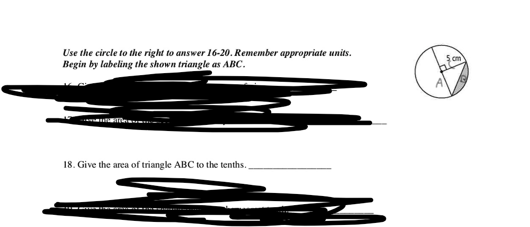 Use the circle to the right to answer 16-20. Remember appropriate units.
Begin by labeling the shown triangle as ABC.
5 cm
. I aren .---
18. Give the area of triangle ABC to the tenths.
--- ww m
