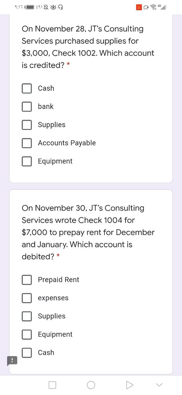 9:17
On November 28, JT's Consulting
Services purchased supplies for
$3,000, Check 1002. Which account
is credited? *
Cash
bank
Supplies
ounts Payable
Equipment
On November 30, JT's Consulting
Services wrote Check 1004 for
$7,000 to prepay rent for December
and January. Which account is
debited? *
Prepaid Rent
expenses
Supplies
Equipment
Cash
