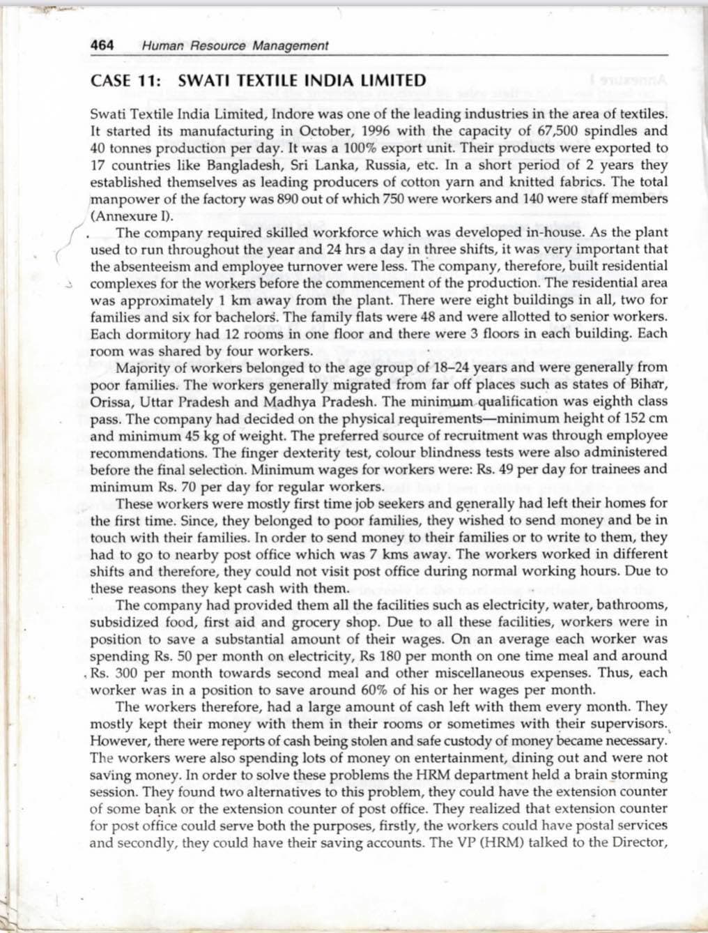 464
Human Resource Management
CASE 11: SWATI TEXTILE INDIA LIMITED
Swati Textile India Limited, Indore was one of the leading industries in the area of textiles.
It started its manufacturing in October, 1996 with the capacity of 67,500 spindles and
40 tonnes production per day. It was a 100% export unit. Their products were exported to
17 countries like Bangladesh, Sri Lanka, Russia, etc. In a short period of 2 years they
established themselves as leading producers of cotton yarn and knitted fabrics. The total
manpower of the factory was 890 out of which 750 were workers and 140 were staff members
(Annexure I).
The company required skilled workforce which was developed in-house. As the plant
used to run throughout the year and 24 hrs a day in three shifts, it was very important that
the absenteeism and employee turnover were less. The company, therefore, built residential
complexes for the workers before the commencement of the production. The residential area
was approximately 1 km away from the plant. There were eight buildings in all, two for
families and six for bachelors. The family flats were 48 and were allotted to senior workers.
Each dormitory had 12 rooms in one floor and there were 3 floors in each building. Each
room was shared by four workers.
Majority of workers belonged to the age group of 18-24 years and were generally from
poor families. The workers generally migrated from far off places such as states of Bihar,
Orissa, Uttar Pradesh and Madhya Pradesh. The minimum qualification was eighth class
pass. The company had decided on the physical requirements-minimum height of 152 cm
and minimum 45 kg of weight. The preferred source of recruitment was through employee
recommendations. The finger dexterity test, colour blindness tests were also administered
before the final selection. Minimum wages for workers were: Rs. 49 per day for trainees and
minimum Rs. 70 per day for regular workers.
These workers were mostly first time job seekers and generally had left their homes for
the first time. Since, they belonged to poor families, they wished to send money and be in
touch with their families. In order to send money to their families or to write to them, they
had to go to nearby post office which was 7 kms away. The workers worked in different
shifts and therefore, they could not visit post office during normal working hours. Due to
these reasons they kept cash with them.
The company had provided them all the facilities such as electricity, water, bathrooms,
subsidized food, first aid and grocery shop. Due to all these facilities, workers were in
position to save a substantial amount of their wages. On an average each worker was
spending Rs. 50 per month on electricity, Rs 180 per month on one time meal and around
.Rs. 300 per month towards second meal and other miscellaneous expenses. Thus, each
worker was in a position to save around 60% of his or her wages per month.
The workers therefore, had a large amount of cash left with them every month. They
mostly kept their money with them in their rooms or sometimes with their supervisors.
However, there were reports of cash being stolen and safe custody of money became necessary.
The workers were also spending lots of money on entertainment, dining out and were not
saving money. In order to solve these problems the HRM department held a brain storming
session. They found two alternatives to this problem, they could have the extension counter
of some bank or the extension counter of post office. They realized that extension counter
for post office could serve both the purposes, firstly, the workers could have postal services
and secondly, they could have their saving accounts. The VP (HRM) talked to the Director,
