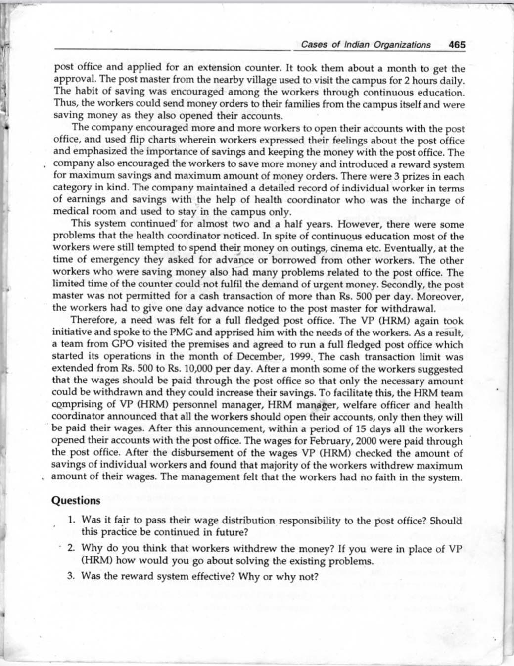 Cases of Indian Organizations
465
post office and applied for an extension counter. It took them about a month to get the
approval. The post master from the nearby village used to visit the campus for 2 hours daily.
The habit of saving was encouraged among the workers through continuous education.
Thus, the workers could send money orders to their families from the campus itself and were
saving money as they also opened their accounts.
The company encouraged more and more workers to open their accounts with the post
office, and used flip charts wherein workers expressed their feelings about the post office
and emphasized the importance of savings and keeping the money with the post office. The
company also encouraged the workers to save more money and introduced a reward system
for maximum savings and maximum amount of money orders. There were 3 prizes in each
category in kind. The company maintained a detailed record of individual worker in terms
of earnings and savings with the help of health coordinator who was the incharge of
medical room and used to stay in the campus only.
This system continued for almost two and a half years. However, there were some
problems that the health coordinator noticed. In spite of continuous education most of the
workers were still tempted to spend their money on outings, cinema etc. Eventually, at the
time of emergency they asked for advance or borrowed from other workers. The other
workers who were saving money also had many problems related to the post office. The
limited time of the counter could not fulfil the demand of urgent money. Secondly, the post
master was not permitted for a cash transaction of more than Rs. 500 per day. Moreover,
the workers had to give one day advance notice to the post master for withdrawal.
Therefore, a need was felt for a full fledged post office. The VP (HRM) again took
initiative and spoke to the PMG and apprised him with the needs of the workers. As a result,
a team from GPO visited the premises and agreed to run a full fledged post office which
started its operations in the month of December, 1999. The cash transaction limit was
extended from Rs. 500 to Rs. 10,000 per day. After a month some of the workers suggested
that the wages should be paid through the post office so that only the necessary amount
could be withdrawn and they could increase their savings. To facilitate this, the HRM team
comprising of VP (HRM) personnel manager, HRM manager, welfare officer and health
coordinator announced that all the workers should open their accounts, only then they will
be paid their wages. After this announcement, within a period of 15 days all the workers
opened their accounts with the post office. The wages for February, 2000 were paid through
the post office. After the disbursement of the wages VP (HRM) checked the amount of
savings of individual workers and found that majority of the workers withdrew maximum
· amount of their wages. The management felt that the workers had no faith in the system.
Questions
1. Was it fair to pass their wage distribution responsibility to the post office? Should
this practice be continued in future?
2. Why do you think that workers withdrew the money? If you were in place of VP
(HRM) how would you go about solving the existing problems.
3. Was the reward system effective? Why or why not?
