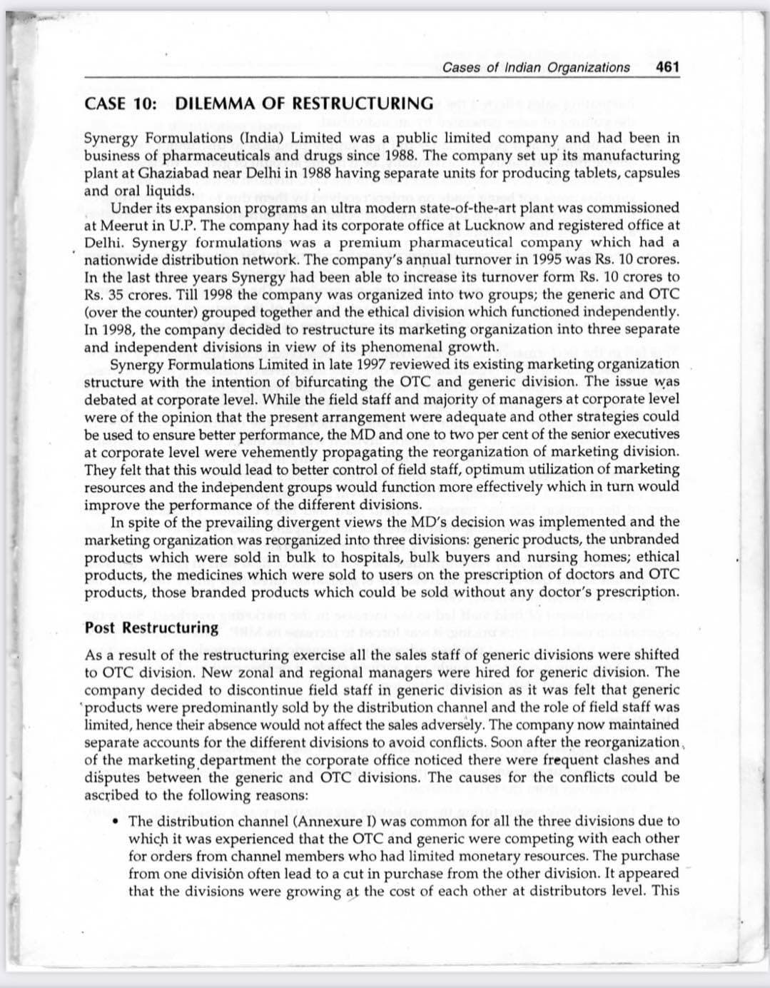 Cases of Indian Organizations
461
CASE 10: DILEMMA OF RESTRUCTURING
Synergy Formulations (India) Limited was a public limited company and had been in
business of pharmaceuticals and drugs since 1988. The company set up its manufacturing
plant at Ghaziabad near Delhi in 1988 having separate units for producing tablets, capsules
and oral liquids.
Under its expansion programs an ultra modern state-of-the-art plant was commissioned
at Meerut in U.P. The company had its corporate office at Lucknow and registered office at
Delhi. Synergy formulations was a premium pharmaceutical company which had a
nationwide distribution network. The company's annual turnover in 1995 was Rs. 10 crores.
In the last three years Synergy had been able to increase its turnover form Rs. 10 crores to
Rs. 35 crores. Till 1998 the company was organized into two groups; the generic and OTC
(over the counter) grouped together and the ethical division which functioned independently.
In 1998, the company decided to restructure its marketing orga
and independent divisions in view of its phenomenal growth.
Synergy Formulations Limited in late 1997 reviewed its existing marketing organization
structure with the intention of bifurcating the OTC and generic division. The issue was
debated at corporate level. While the field staff and majority of managers at corporate level
were of the opinion that the present arrangement were adequate and other strategies could
be used to ensure better performance, the MD and one to two per cent of the senior executives
at corporate level were vehemently propagating the reorganization of marketing division.
They felt that this would lead to better control of field staff, optimum utilization of marketing
resources and the independent groups would function more effectively which in turn would
improve the performance of the different divisions.
In spite of the prevailing divergent views the MD's decision was implemented and the
marketing organization was reorganized into three divisions: generic products, the unbranded
products which were sold in bulk to hospitals, bulk buyers and nursing homes; ethical
products, the medicines which were sold to users on the prescription of doctors and OTC
products, those branded products which could be sold without any doctor's prescription.
ation into three separate
Post Restructuring
As a result of the restructuring exercise all the sales staff of generic divisions were shifted
to OTC division. New zonal and regional managers were hired for generic division. The
company decided to discontinue field staff in generic division as it was felt that generic
'products were predominantly sold by the distribution channel and the role of field staff was
limited, hence their absence would not affect the sales adversely. The company now maintained
separate accounts for the different divisions to avoid conflicts. Soon after the reorganization,
of the marketing department the corporate office noticed there were frequent clashes and
disputes between the generic and OTC divisions. The causes for the conflicts could be
ascribed to the following reasons:
• The distribution channel (Annexure I) was common for all the three divisions due to
which it was experienced that the OTC and generic were competing with each other
for orders from channel members who had limited monetary resources. The purchase
from one división often lead to a cut in purchase from the other division. It appeared
that the divisions were growing at the cost of each other at distributors level. This
