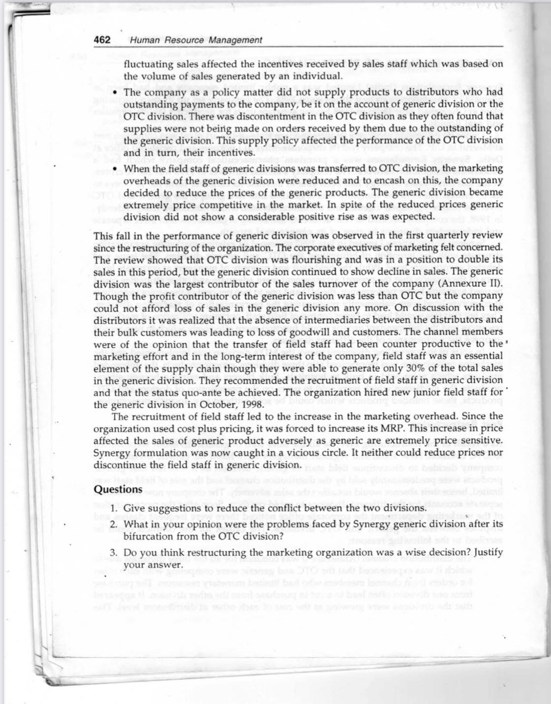 462
Human Resource Management
fluctuating sales affected the incentives received by sales staff which was based on
the volume of sales generated by an individual.
• The company as a policy matter did not supply products to distributors who had
outstanding payments to the company, be it on the account of generic division or the
OTC division. There was discontentment in the OTC division as they often found that
supplies were not being made on orders received by them due to the outstanding of
the generic division. This supply policy affected the performance of the OTC division
and in turn, their incentives.
• When the field staff of generic divisions was transferred to OTC division, the marketing
overheads of the generic division were reduced and to encash on this, the company
decided to reduce the prices of the generic products. The generic division became
extremely price competitive in the market. In spite of the reduced prices generic
division did not show a considerable positive rise as was expected.
This fall in the performance of generic division was observed in the first quarterly review
since the restructuring of the organization. The corporate executives of marketing felt concerned.
The review showed that OTC division was flourishing and was in a position to double its
sales in this period, but the generic division continued to show decline in sales. The generic
division was the largest contributor of the sales turnover of the company (Annexure II).
Though the profit contributor of the generic division was less than OTC but the company
could not afford loss of sales in the generic division any more. On discussion with the
distributors it was realized that the absence of intermediaries between the distributors and
their bulk customers was leading to loss of goodwill and customers. The channel members
were of the opinion that the transfer of field staff had been counter productive to the'
marketing effort and in the long-term interest of the company, field staff was an essential
element of the supply chain though they were able to generate only 30% of the total sales
in the generic division. They recommended the recruitment of field staff in generic division
and that the status quo-ante be achieved. The organization hired new junior field staff for'
the generic division in October, 1998.
The recruitment of field staff led to the increase in the marketing overhead. Since the
organization used cost plus pricing, it was forced to increase its MRP. This increase in price
affected the sales of generic product adversely as generic are extremely price sensitive.
Synergy formulation was now caught in a vicious circle. It neither could reduce prices nor
discontinue the field staff in generic division.
Questions
1. Give suggestions to reduce the conflict between the two divisions.
2. What in your opinion were the problems faced by Synergy generic division after its
bifurcation from the OTC division?
3. Do you think restructuring the marketing organization was a wise decision? Justify
your answer.
