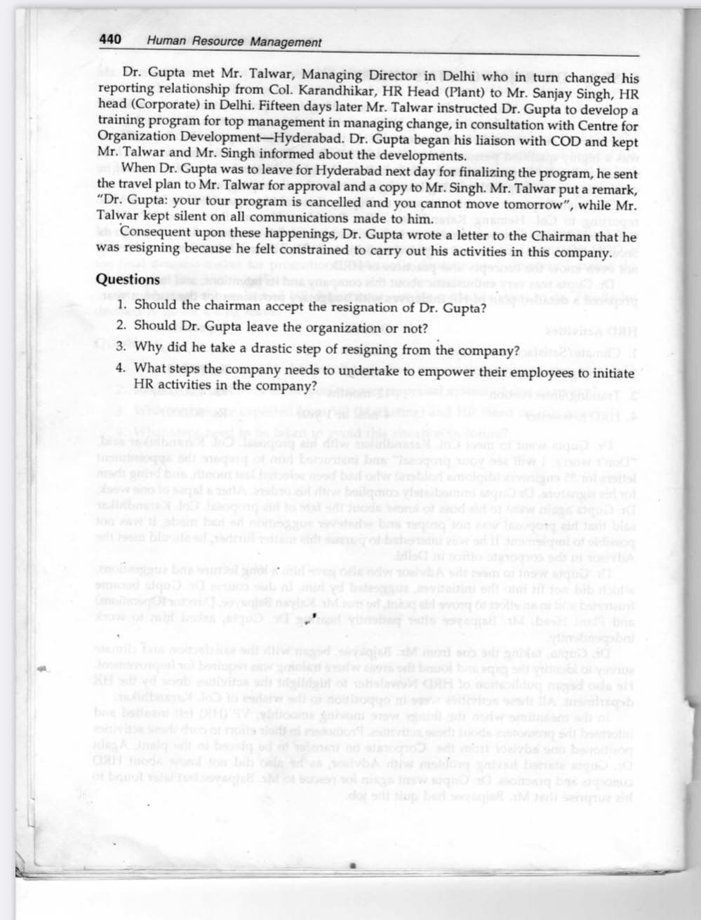 440
Human Resource Management
Dr. Gupta met Mr. Talwar, Managing Director in Delhi who in turn changed his
reporting relationship from Col. Karandhikar, HR Head (Plant) to Mr. Sanjay Singh, HR
head (Corporate) in Delhi. Fifteen days later Mr. Talwar instructed Dr. Gupta to develop a
training program for top management in managing change, in consultation with Centre for
Organization Development-Hyderabad. Dr. Gupta began his liaison with COD and kept
Mr. Talwar and Mr. Singh informed about the developments.
When Dr. Gupta was to leave for Hyderabad next day for finalizing the program, he sent
the travel plan to Mr. Talwar for approval and a copy to Mr. Singh. Mr. Talwar put a remark,
"Dr. Gupta: your tour program is cancelled and you cannot move tomorrow", while Mr.
Talwar kept silent on all communications made to him.
Consequent upon these happenings, Dr. Gupta wrote a letter to the Chairman that he
was resigning because he felt constrained to carry out his activities in this company.
Questions
1. Should the chairman accept the resignation of Dr. Gupta?
2. Should Dr. Gupta leave the organization or not?
3. Why did he take a drastic step of resigning from the company?
4. What steps the company needs to undertake to empower their employees to initiate
HR activities in the company?
en bos
d bl ortw
mdi gd b
bne I
golbe
elendw
vA m o
eviteitin
n long ol
t vi s e b
eg
slew M GRH
b betleen
nvo w
milm
eA nel w
CRH ods b
no slaoo
oba b
wgo o g bas on
do bet M sene
