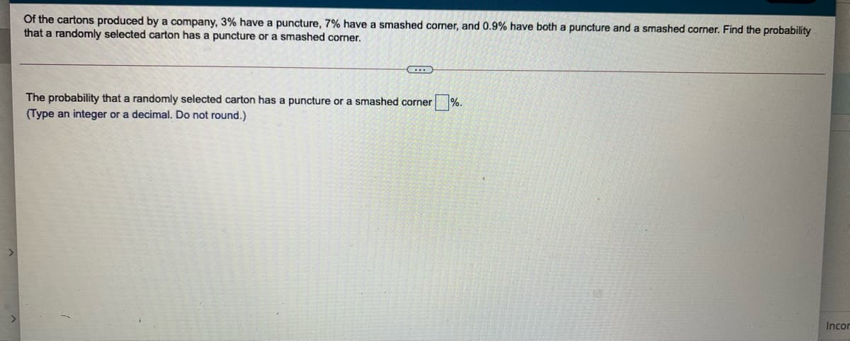 Of the cartons produced by a company, 3% have a puncture, 7% have a smashed corner, and 0.9% have both a puncture and a smashed corner. Find the probability
that a randomly selected carton has a puncture or a smashed corner.
The probability that a randomly selected carton has a puncture or a smashed corner
(Type an integer or a decimal. Do not round.)
%.
Incor
