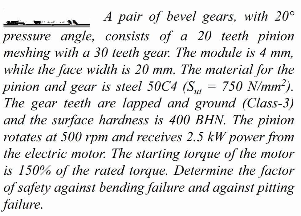 A pair of bevel gears, with 20°
pressure angle, consists of a 20 teeth pinion
meshing with a 30 teeth gear. The module is 4 mm,
while the face width is 20 mm. The material for the
pinion and gear is steel 50C4 (S
The gear teeth are lapped and ground (Class-3)
and the surface hardness is 400 BHN. The pinion
rotates at 500 rpm and receives 2.5 kW power from
the electric motor. The starting torque of the motor
is 150% of the rated torque. Determine the factor
of safety against bending failure and against pitting
failure.
= 750 N/mm²).
