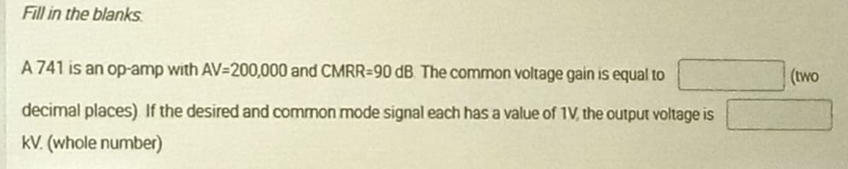 Fill in the blanks
A 741 is an op-amp with AV=200,000 and CMRR=90 dB The common voltage gain is equal to
(two
decimal places) If the desired and common mode signal each has a value of 1V, the output voltage is
kV. (whole number)
