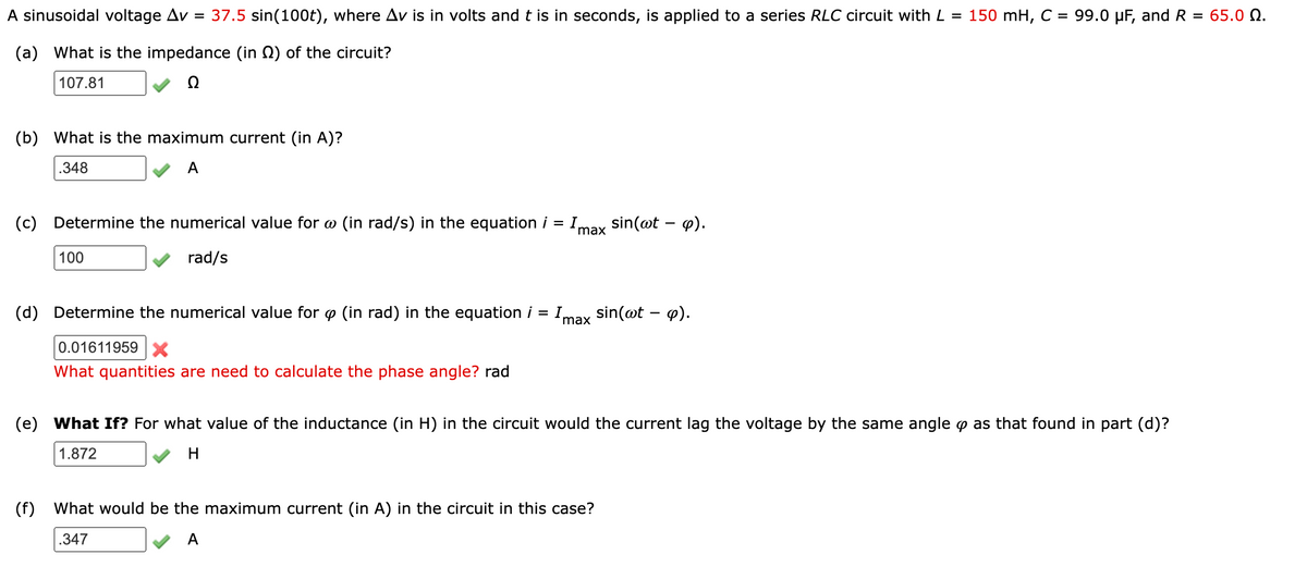 A sinusoidal voltage Av = 37.5 sin(100t), where Av is in volts and t is in seconds,
applied to a series RLC circuit with L = 150 mH, C = 99.0 µF, and R = 65.0 Q.
(a) What is the impedance (in 0) of the circuit?
107.81
(b)
What is the maximum current (in A)?
.348
A
(c)
Determine the numerical value for o (in rad/s) in the equation i = Imax
sin(@t – 4).
100
rad/s
(d)
Determine the numerical value for o (in rad) in the equation i
Imax sin(@t – ø).
0.01611959 X
What quantities are need to calculate the phase angle? rad
(e) What If? For what value of the inductance (in H) in the circuit would the current lag the voltage by the same angle p as that found in part (d)?
1.872
H
(f)
What would be the maximum current (in A) in the circuit in this case?
.347
A
